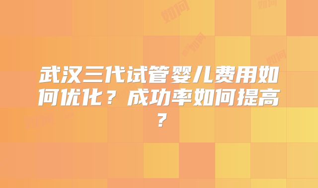 武汉三代试管婴儿费用如何优化？成功率如何提高？