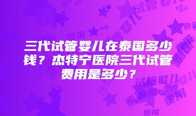 三代试管婴儿在泰国多少钱？杰特宁医院三代试管费用是多少？