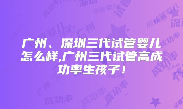 广州、深圳三代试管婴儿怎么样,广州三代试管高成功率生孩子！