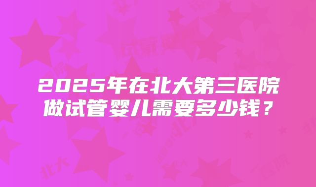 2025年在北大第三医院做试管婴儿需要多少钱？