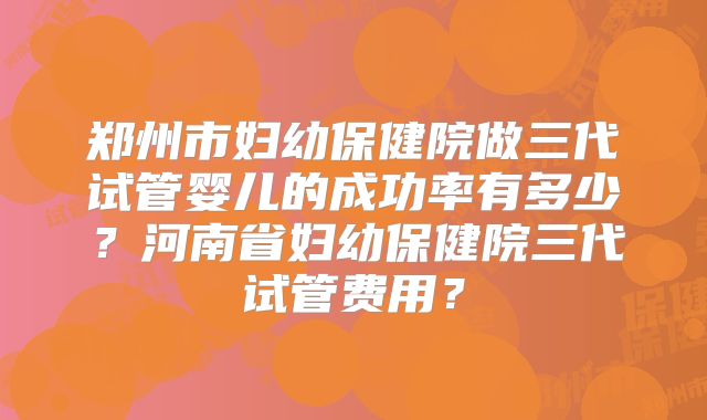 郑州市妇幼保健院做三代试管婴儿的成功率有多少？河南省妇幼保健院三代试管费用？