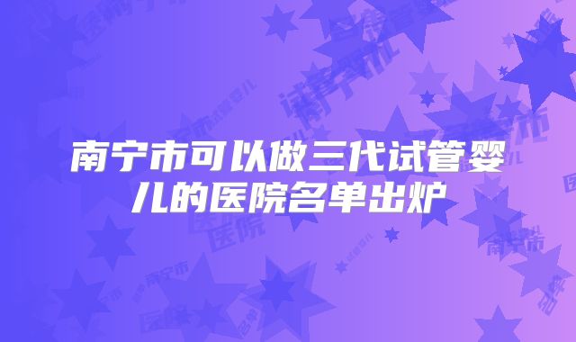 南宁市可以做三代试管婴儿的医院名单出炉