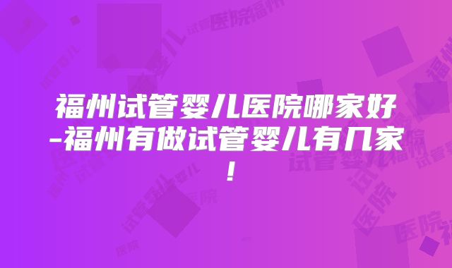 福州试管婴儿医院哪家好-福州有做试管婴儿有几家!