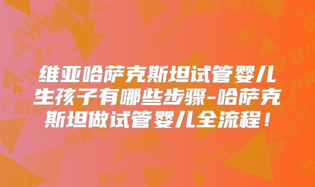 维亚哈萨克斯坦试管婴儿生孩子有哪些步骤-哈萨克斯坦做试管婴儿全流程!