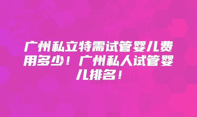 广州私立特需试管婴儿费用多少！广州私人试管婴儿排名！