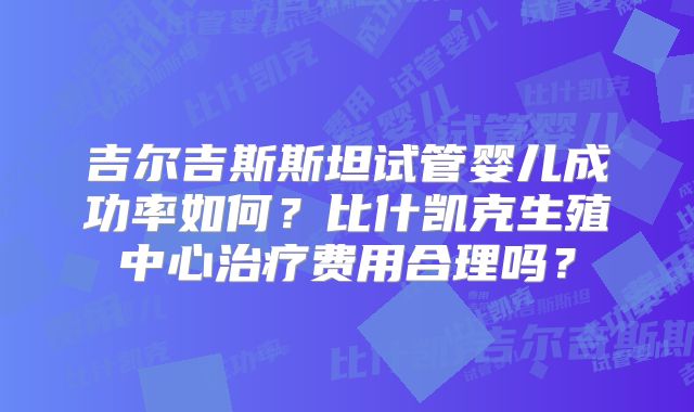 吉尔吉斯斯坦试管婴儿成功率如何？比什凯克生殖中心治疗费用合理吗？