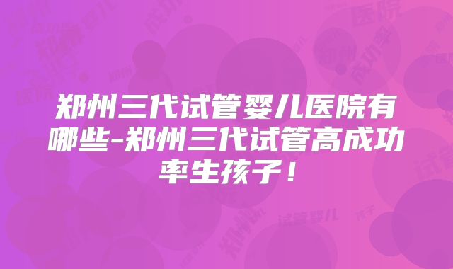 郑州三代试管婴儿医院有哪些-郑州三代试管高成功率生孩子!