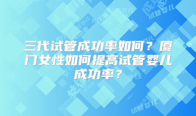 三代试管成功率如何？厦门女性如何提高试管婴儿成功率？