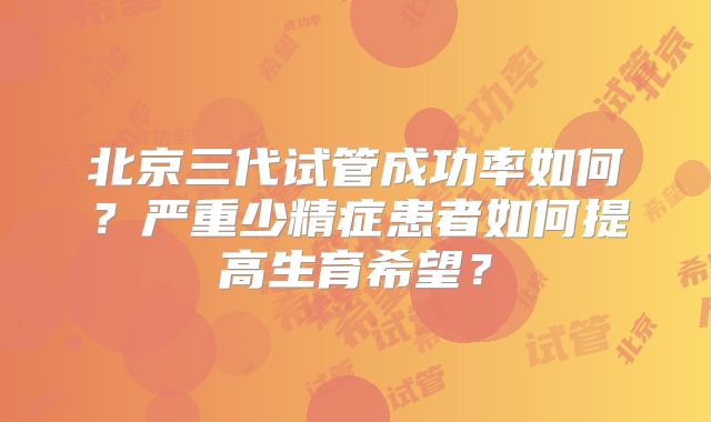 北京三代试管成功率如何？严重少精症患者如何提高生育希望？