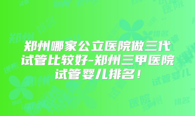 郑州哪家公立医院做三代试管比较好-郑州三甲医院试管婴儿排名！