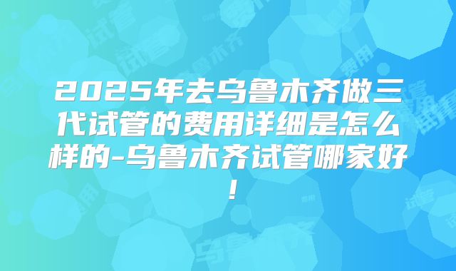 2025年去乌鲁木齐做三代试管的费用详细是怎么样的-乌鲁木齐试管哪家好！