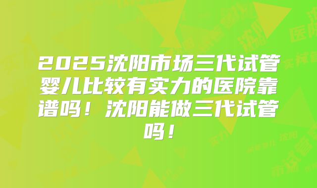 2025沈阳市场三代试管婴儿比较有实力的医院靠谱吗！沈阳能做三代试管吗！