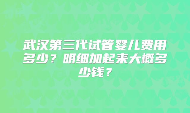 武汉第三代试管婴儿费用多少？明细加起来大概多少钱？