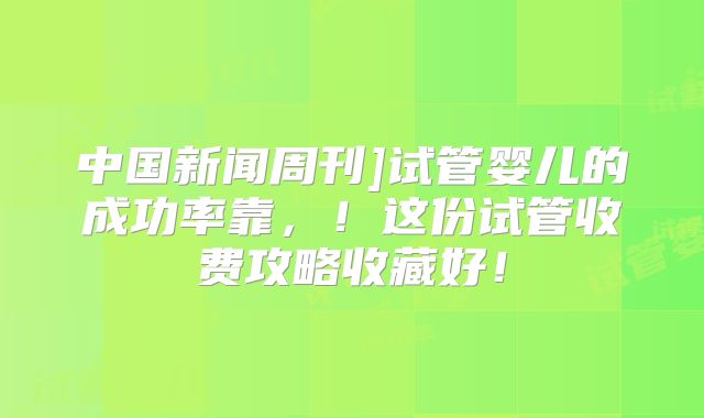 中国新闻周刊]试管婴儿的成功率靠，！这份试管收费攻略收藏好！