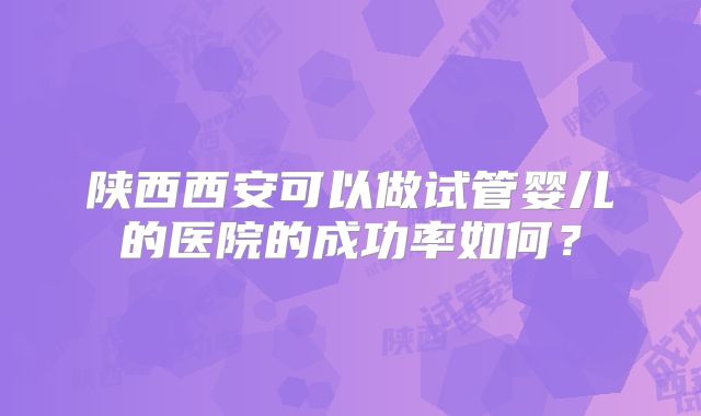 陕西西安可以做试管婴儿的医院的成功率如何？