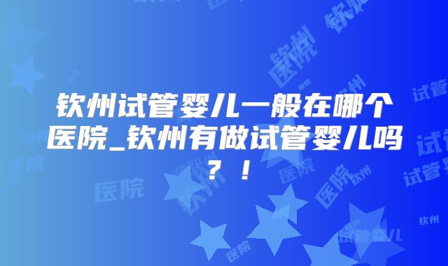 钦州试管婴儿一般在哪个医院_钦州有做试管婴儿吗？！