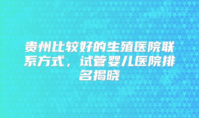 贵州比较好的生殖医院联系方式，试管婴儿医院排名揭晓