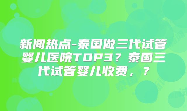 新闻热点-泰国做三代试管婴儿医院TOP3？泰国三代试管婴儿收费，？