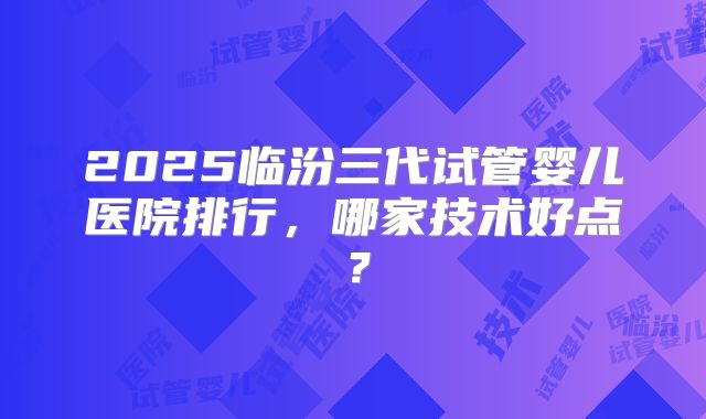 2025临汾三代试管婴儿医院排行，哪家技术好点？