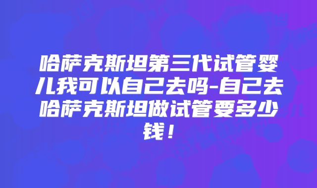哈萨克斯坦第三代试管婴儿我可以自己去吗-自己去哈萨克斯坦做试管要多少钱！