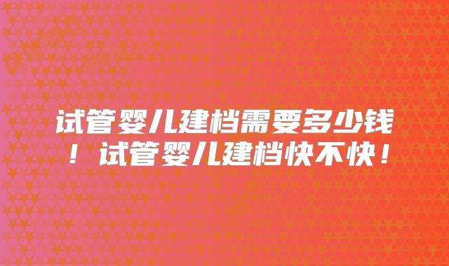 试管婴儿建档需要多少钱！试管婴儿建档快不快！