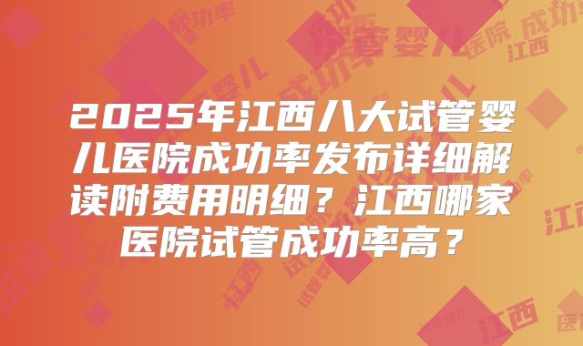 2025年江西八大试管婴儿医院成功率发布详细解读附费用明细？江西哪家医院试管成功率高？
