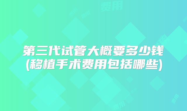 第三代试管大概要多少钱(移植手术费用包括哪些)