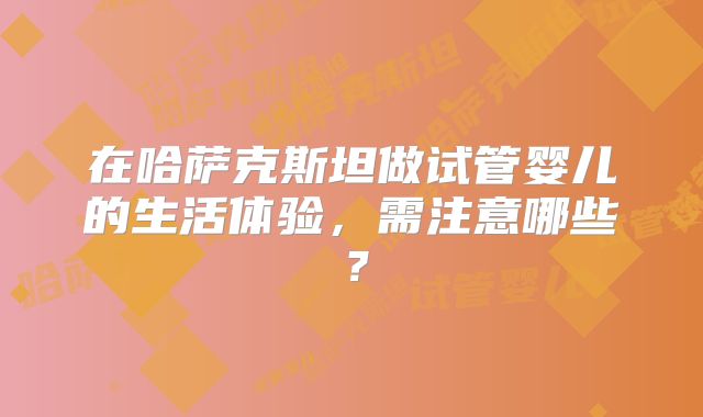 在哈萨克斯坦做试管婴儿的生活体验,需注意哪些?