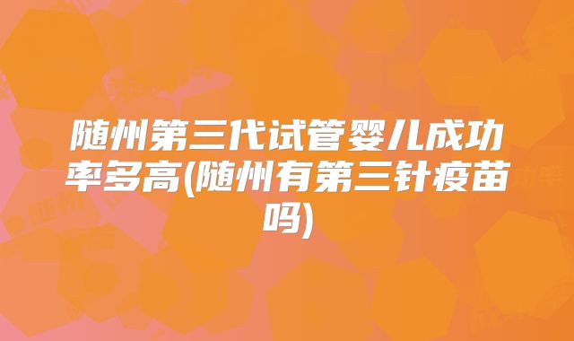 随州第三代试管婴儿成功率多高(随州有第三针疫苗吗)