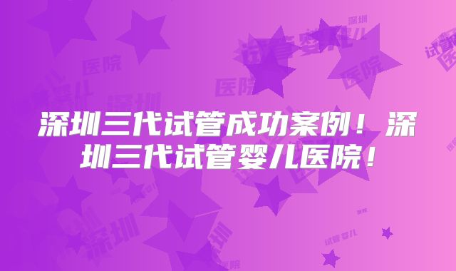 深圳三代试管成功案例！深圳三代试管婴儿医院！