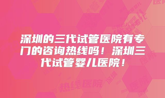 深圳的三代试管医院有专门的咨询热线吗！深圳三代试管婴儿医院！
