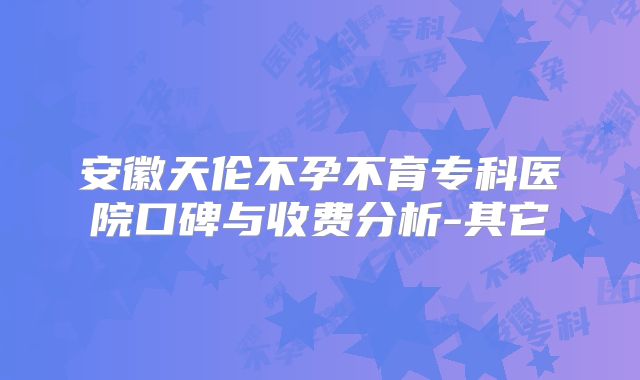 安徽天伦不孕不育专科医院口碑与收费分析-其它
