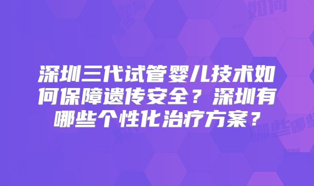 深圳三代试管婴儿技术如何保障遗传安全？深圳有哪些个性化治疗方案？