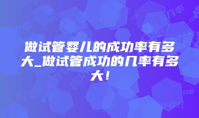 做试管婴儿的成功率有多大_做试管成功的几率有多大！