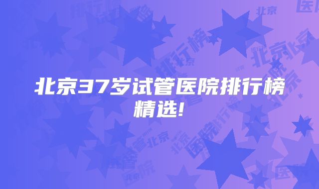 北京37岁试管医院排行榜精选!