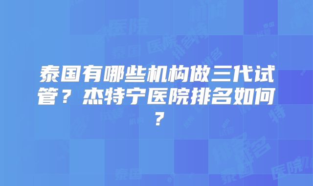 泰国有哪些机构做三代试管？杰特宁医院排名如何？