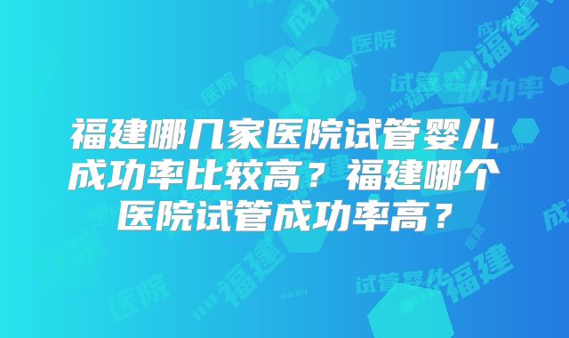 福建哪几家医院试管婴儿成功率比较高?福建哪个医院试管成功率高?