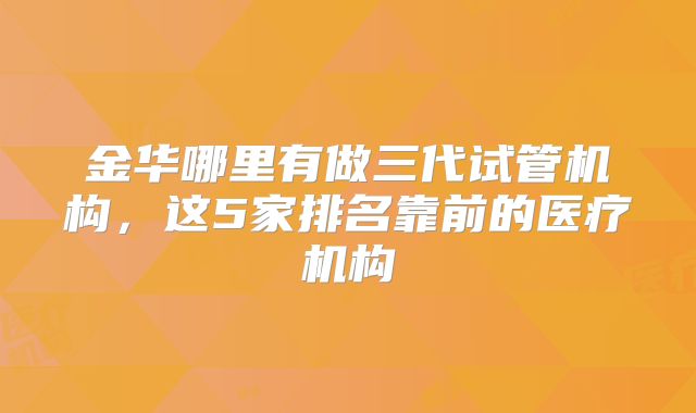 金华哪里有做三代试管机构，这5家排名靠前的医疗机构