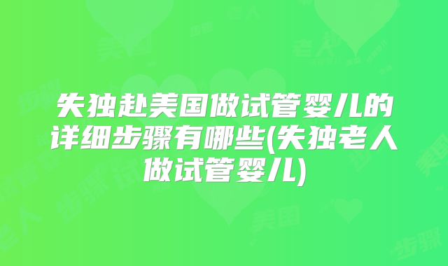 失独赴美国做试管婴儿的详细步骤有哪些(失独老人做试管婴儿)