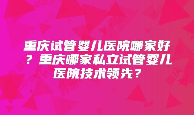 重庆试管婴儿医院哪家好？重庆哪家私立试管婴儿医院技术领先？