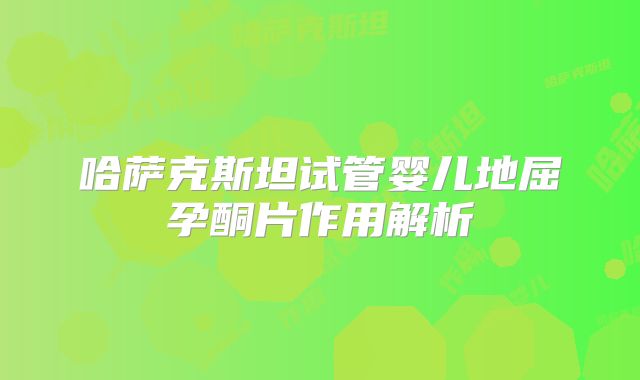 哈萨克斯坦试管婴儿地屈孕酮片作用解析