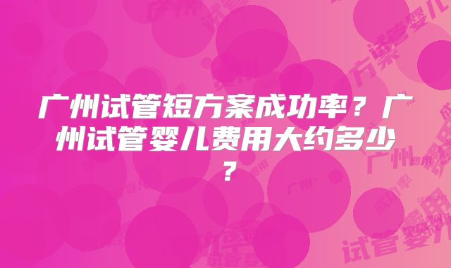 广州试管短方案成功率？广州试管婴儿费用大约多少？