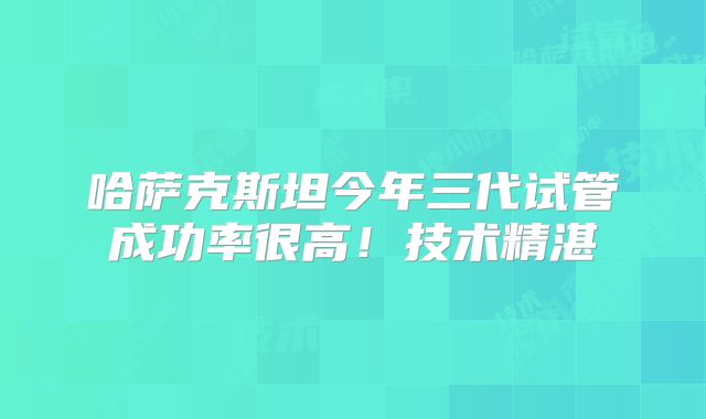 哈萨克斯坦今年三代试管成功率很高！技术精湛