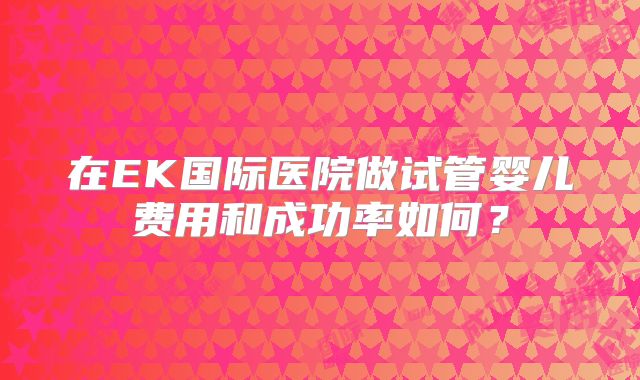 在EK国际医院做试管婴儿费用和成功率如何？