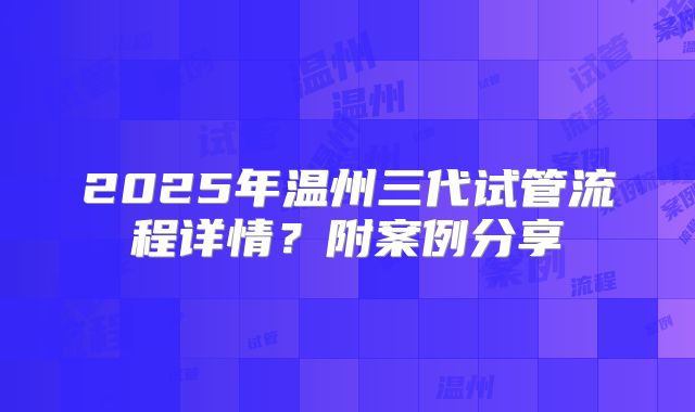 2025年温州三代试管流程详情？附案例分享