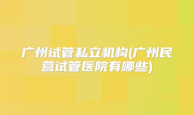 广州试管私立机构(广州民营试管医院有哪些)