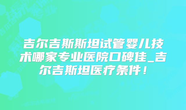 吉尔吉斯斯坦试管婴儿技术哪家专业医院口碑佳_吉尔吉斯坦医疗条件!