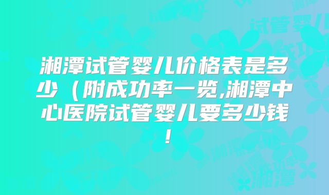 湘潭试管婴儿价格表是多少(附成功率一览,湘潭中心医院试管婴儿要多少钱!
