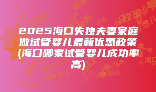 2025海口失独夫妻家庭做试管婴儿最新优惠政策(海口哪家试管婴儿成功率高)