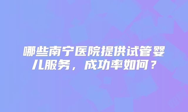 哪些南宁医院提供试管婴儿服务，成功率如何？